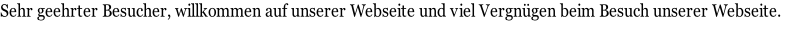 Sehr geehrter Besucher, willkommen auf unserer Webseite und viel Vergnügen beim Besuch unserer Webseite.